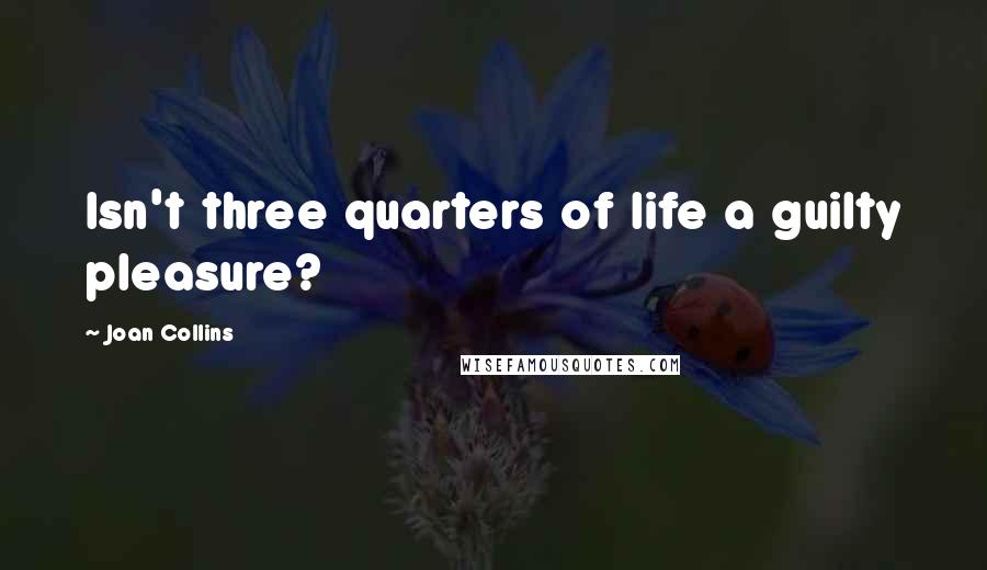 Joan Collins Quotes: Isn't three quarters of life a guilty pleasure?