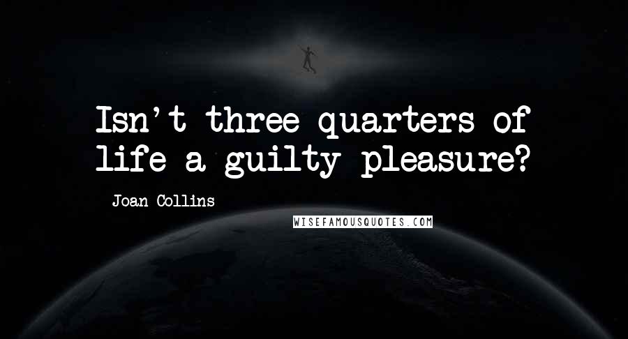 Joan Collins Quotes: Isn't three quarters of life a guilty pleasure?