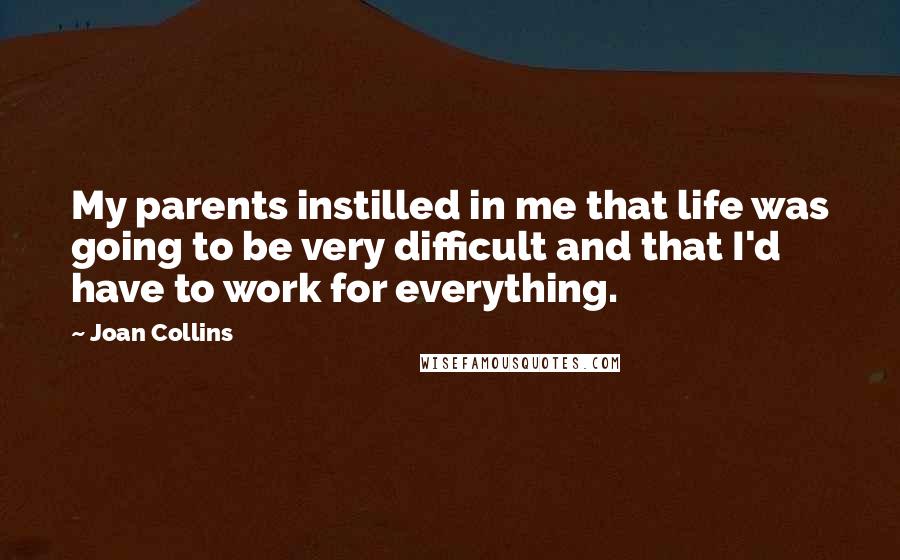 Joan Collins Quotes: My parents instilled in me that life was going to be very difficult and that I'd have to work for everything.