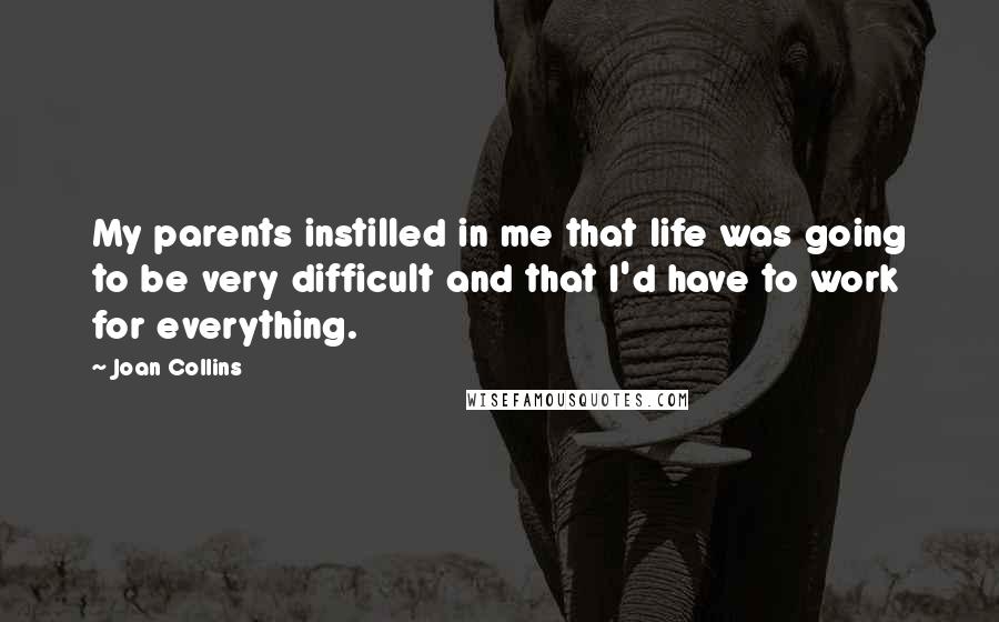 Joan Collins Quotes: My parents instilled in me that life was going to be very difficult and that I'd have to work for everything.