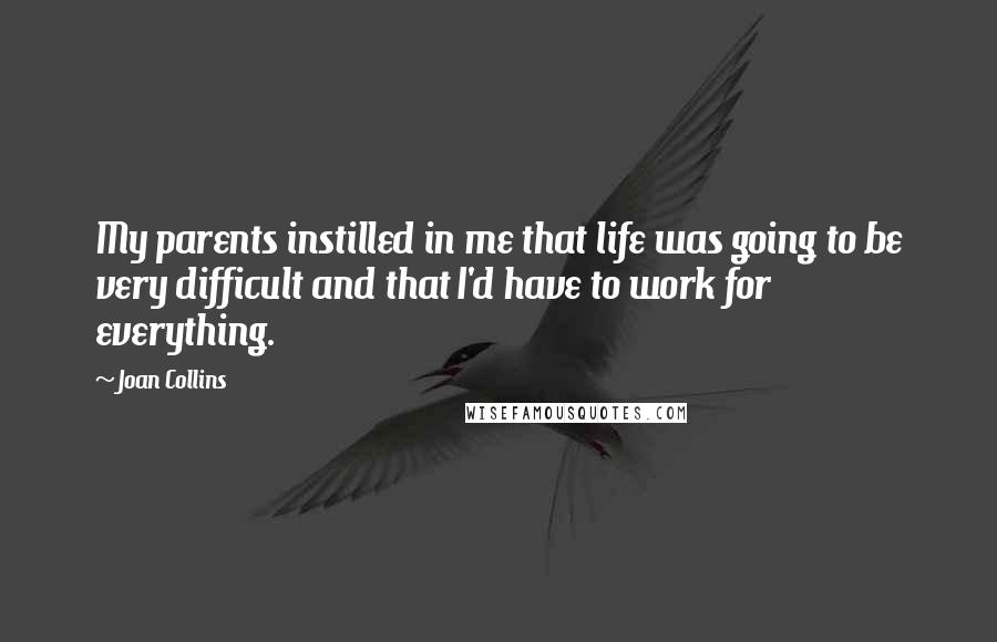 Joan Collins Quotes: My parents instilled in me that life was going to be very difficult and that I'd have to work for everything.