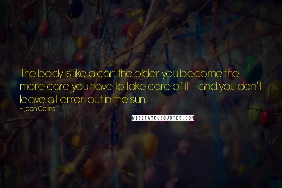 Joan Collins Quotes: The body is like a car: the older you become the more care you have to take care of it - and you don't leave a Ferrari out in the sun.