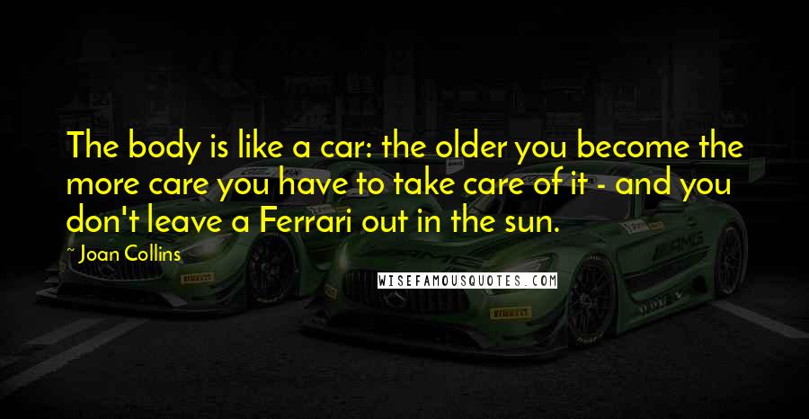 Joan Collins Quotes: The body is like a car: the older you become the more care you have to take care of it - and you don't leave a Ferrari out in the sun.