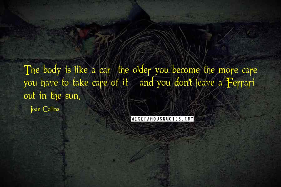 Joan Collins Quotes: The body is like a car: the older you become the more care you have to take care of it - and you don't leave a Ferrari out in the sun.