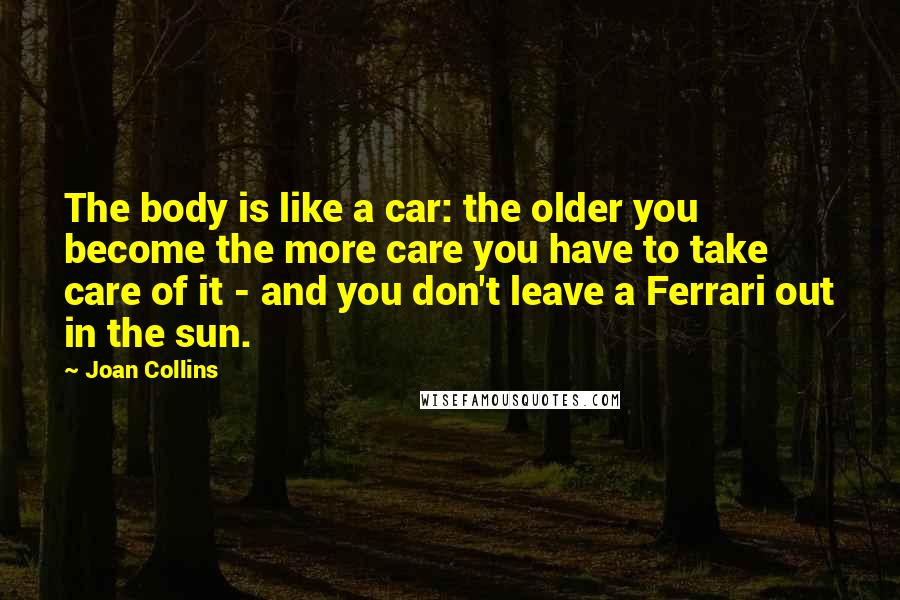 Joan Collins Quotes: The body is like a car: the older you become the more care you have to take care of it - and you don't leave a Ferrari out in the sun.