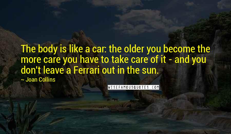 Joan Collins Quotes: The body is like a car: the older you become the more care you have to take care of it - and you don't leave a Ferrari out in the sun.