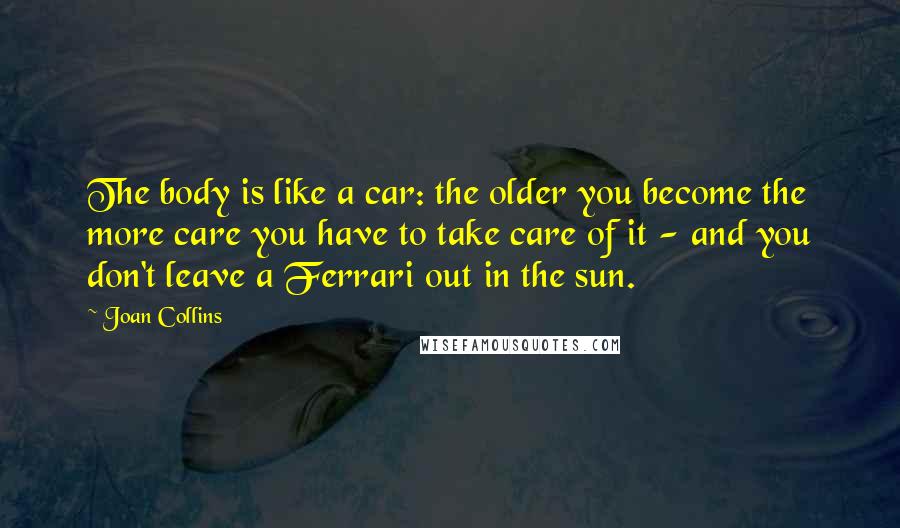 Joan Collins Quotes: The body is like a car: the older you become the more care you have to take care of it - and you don't leave a Ferrari out in the sun.