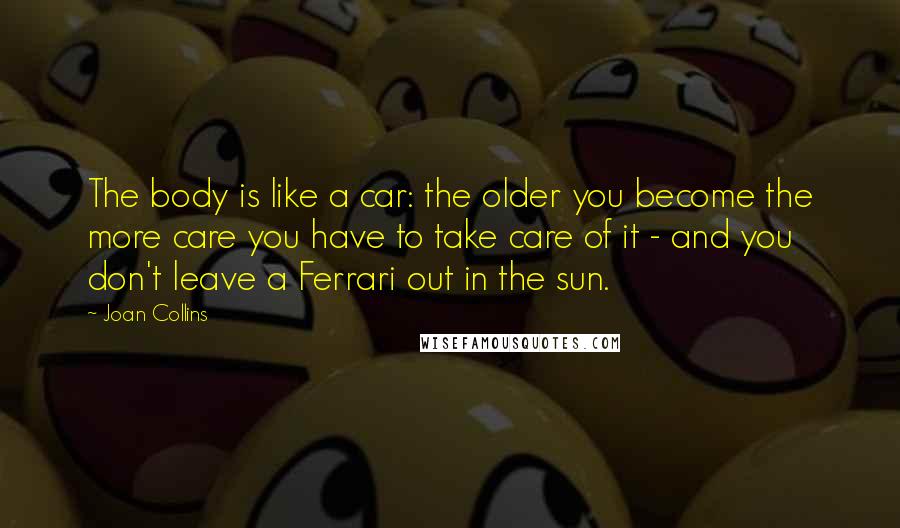 Joan Collins Quotes: The body is like a car: the older you become the more care you have to take care of it - and you don't leave a Ferrari out in the sun.