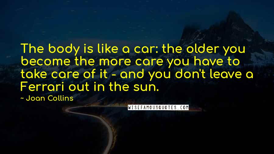 Joan Collins Quotes: The body is like a car: the older you become the more care you have to take care of it - and you don't leave a Ferrari out in the sun.