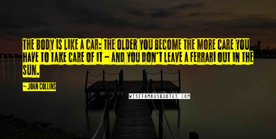 Joan Collins Quotes: The body is like a car: the older you become the more care you have to take care of it - and you don't leave a Ferrari out in the sun.