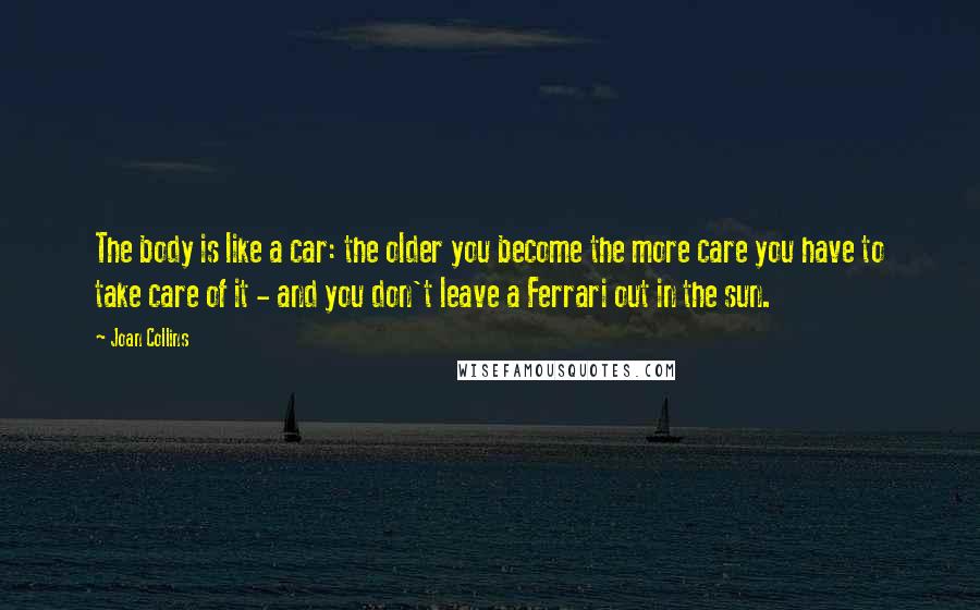 Joan Collins Quotes: The body is like a car: the older you become the more care you have to take care of it - and you don't leave a Ferrari out in the sun.