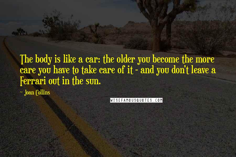 Joan Collins Quotes: The body is like a car: the older you become the more care you have to take care of it - and you don't leave a Ferrari out in the sun.