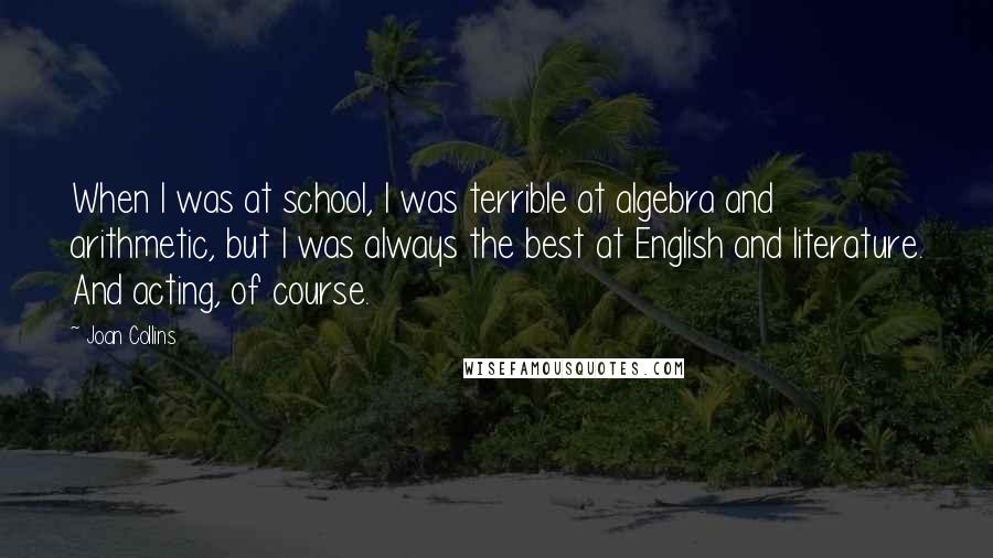 Joan Collins Quotes: When I was at school, I was terrible at algebra and arithmetic, but I was always the best at English and literature. And acting, of course.