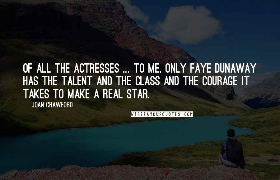 Joan Crawford Quotes: Of all the actresses ... to me, only Faye Dunaway has the talent and the class and the courage it takes to make a real star.