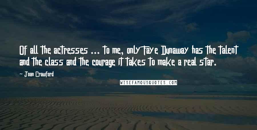 Joan Crawford Quotes: Of all the actresses ... to me, only Faye Dunaway has the talent and the class and the courage it takes to make a real star.