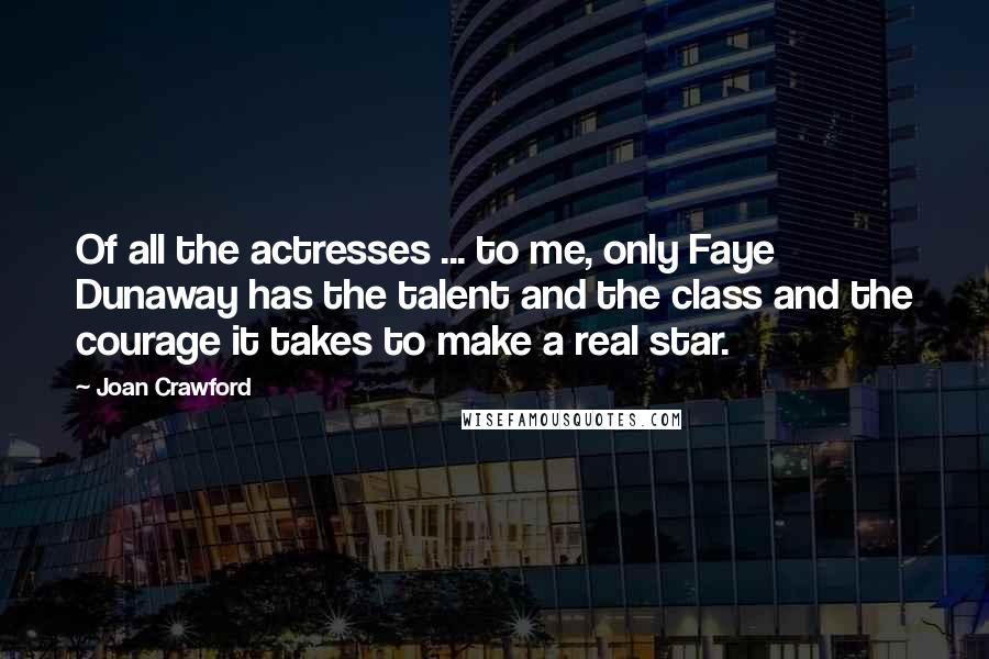 Joan Crawford Quotes: Of all the actresses ... to me, only Faye Dunaway has the talent and the class and the courage it takes to make a real star.