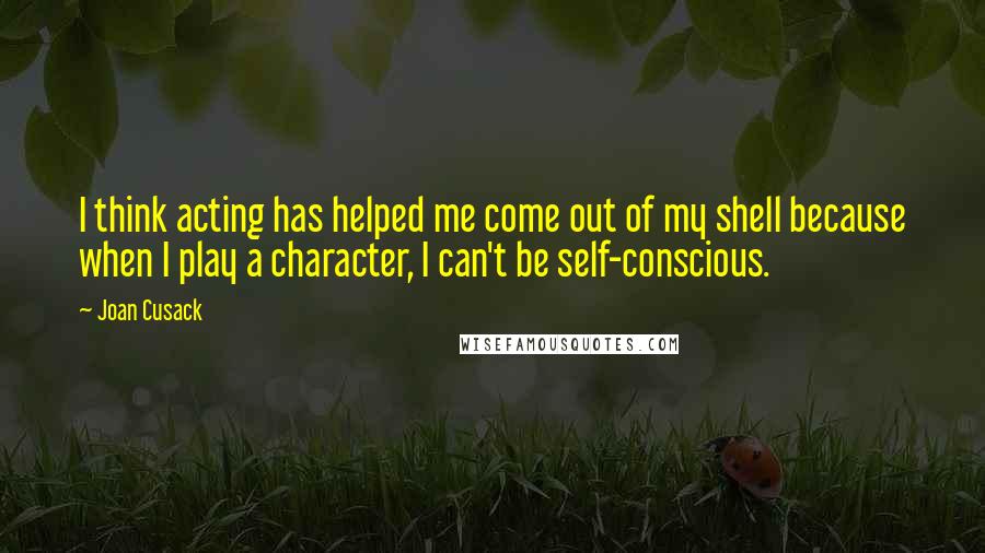 Joan Cusack Quotes: I think acting has helped me come out of my shell because when I play a character, I can't be self-conscious.