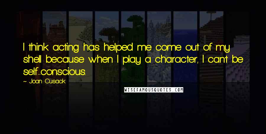 Joan Cusack Quotes: I think acting has helped me come out of my shell because when I play a character, I can't be self-conscious.