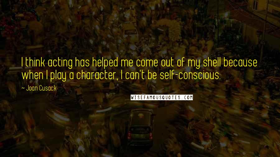 Joan Cusack Quotes: I think acting has helped me come out of my shell because when I play a character, I can't be self-conscious.