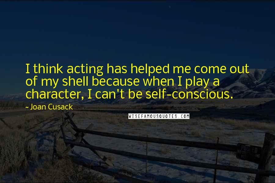 Joan Cusack Quotes: I think acting has helped me come out of my shell because when I play a character, I can't be self-conscious.