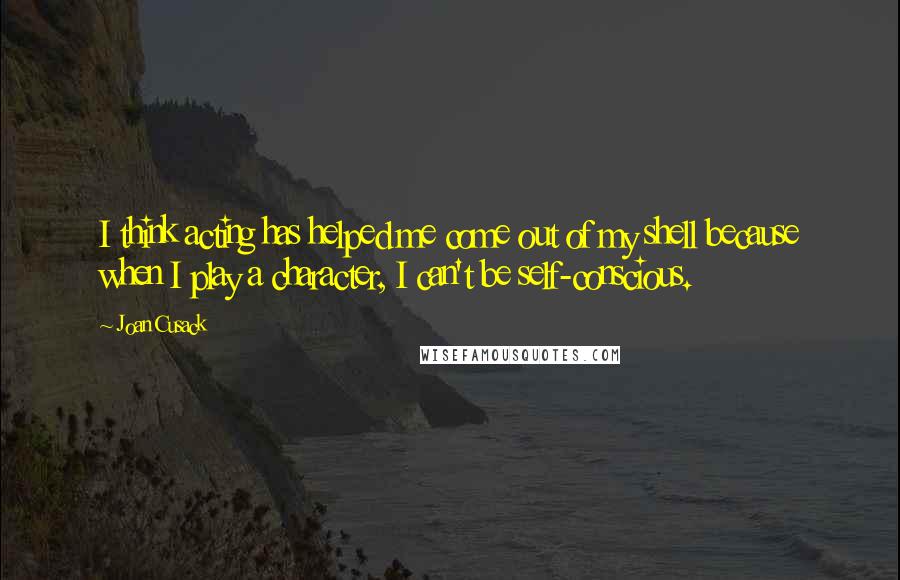 Joan Cusack Quotes: I think acting has helped me come out of my shell because when I play a character, I can't be self-conscious.