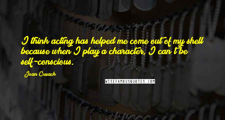 Joan Cusack Quotes: I think acting has helped me come out of my shell because when I play a character, I can't be self-conscious.