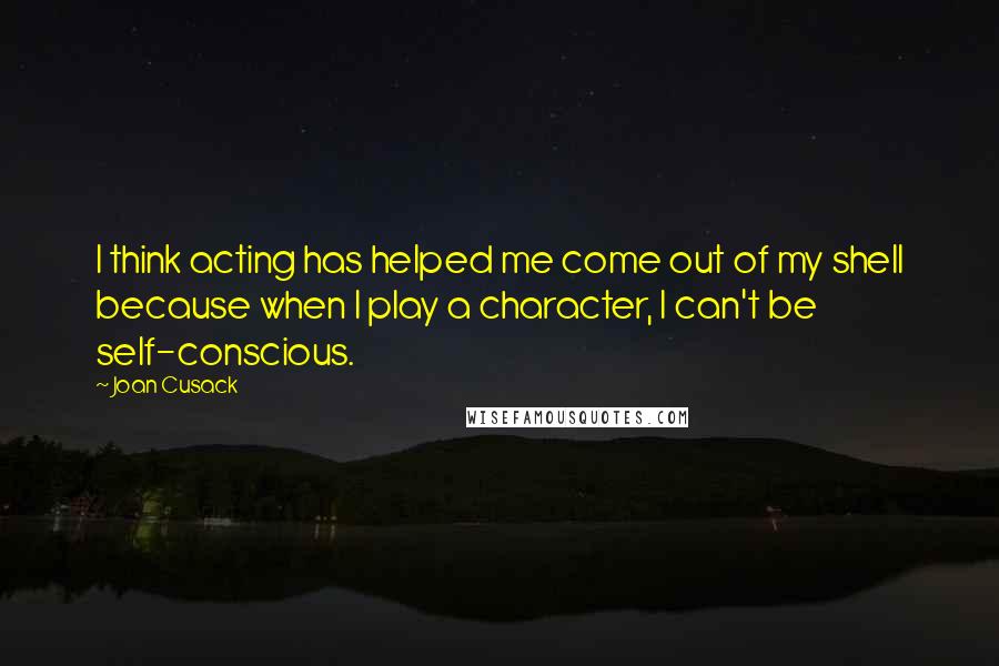Joan Cusack Quotes: I think acting has helped me come out of my shell because when I play a character, I can't be self-conscious.