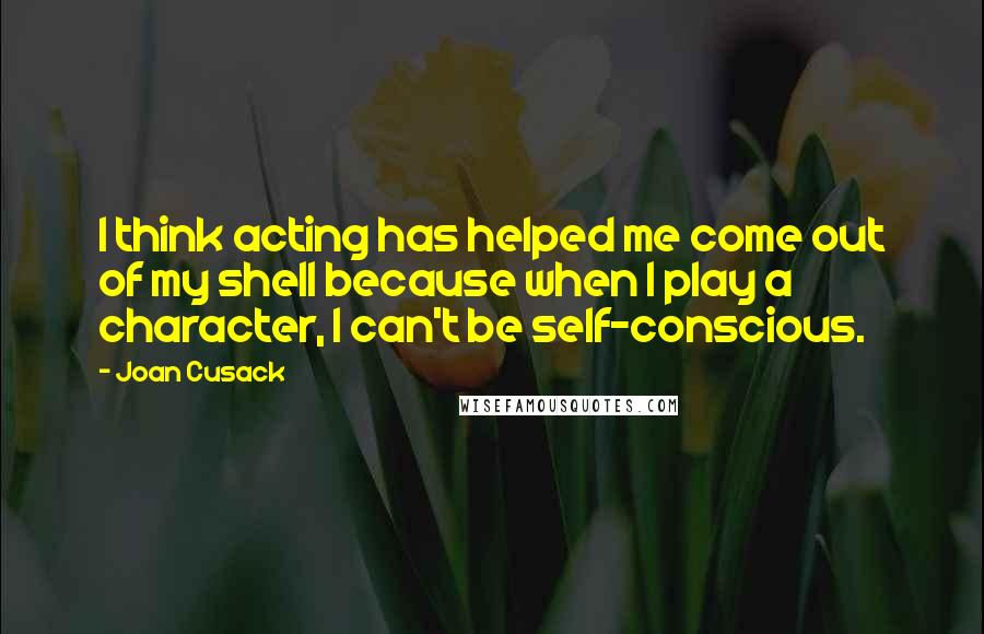 Joan Cusack Quotes: I think acting has helped me come out of my shell because when I play a character, I can't be self-conscious.