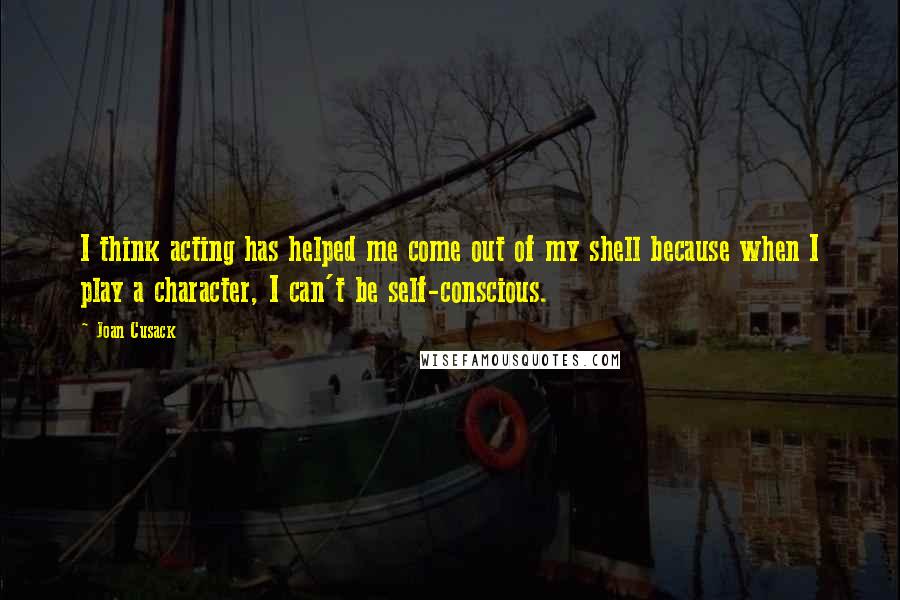 Joan Cusack Quotes: I think acting has helped me come out of my shell because when I play a character, I can't be self-conscious.