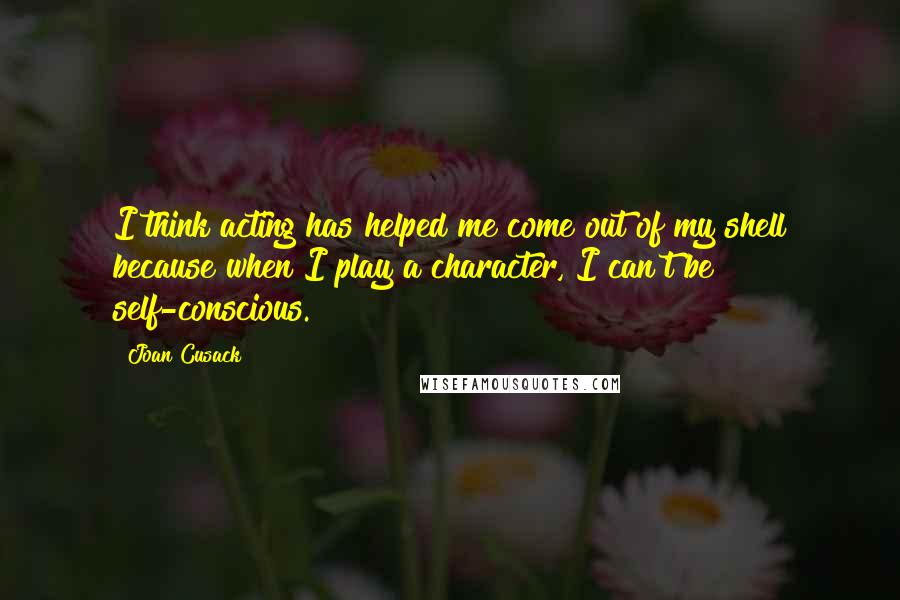 Joan Cusack Quotes: I think acting has helped me come out of my shell because when I play a character, I can't be self-conscious.