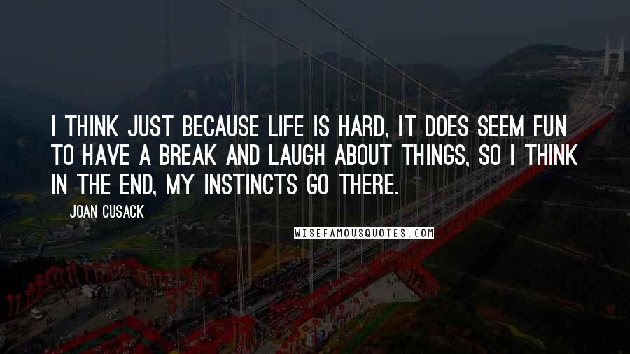 Joan Cusack Quotes: I think just because life is hard, it does seem fun to have a break and laugh about things, so I think in the end, my instincts go there.