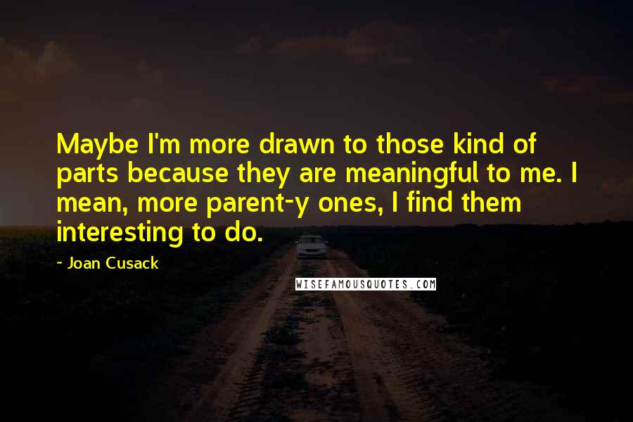 Joan Cusack Quotes: Maybe I'm more drawn to those kind of parts because they are meaningful to me. I mean, more parent-y ones, I find them interesting to do.