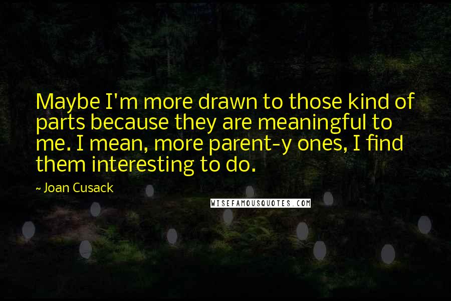 Joan Cusack Quotes: Maybe I'm more drawn to those kind of parts because they are meaningful to me. I mean, more parent-y ones, I find them interesting to do.