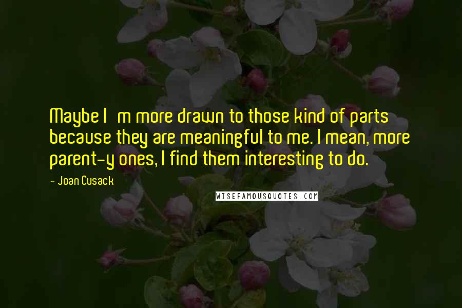 Joan Cusack Quotes: Maybe I'm more drawn to those kind of parts because they are meaningful to me. I mean, more parent-y ones, I find them interesting to do.