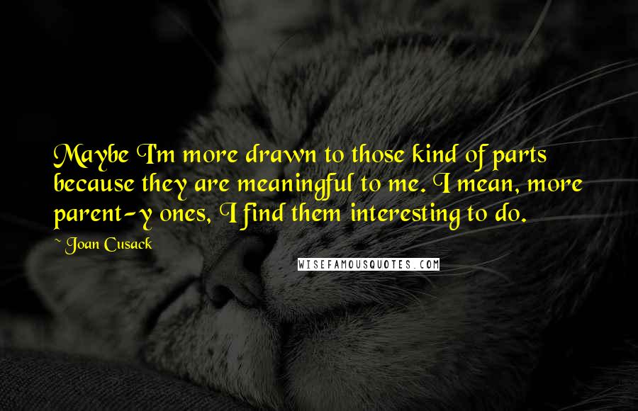 Joan Cusack Quotes: Maybe I'm more drawn to those kind of parts because they are meaningful to me. I mean, more parent-y ones, I find them interesting to do.