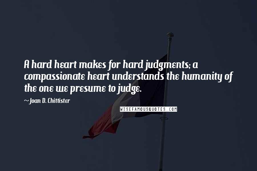 Joan D. Chittister Quotes: A hard heart makes for hard judgments; a compassionate heart understands the humanity of the one we presume to judge.