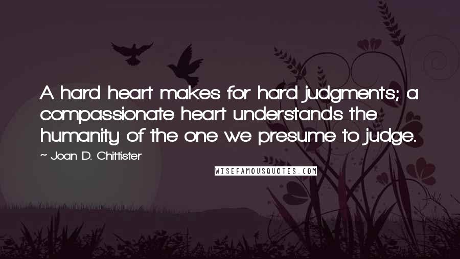 Joan D. Chittister Quotes: A hard heart makes for hard judgments; a compassionate heart understands the humanity of the one we presume to judge.
