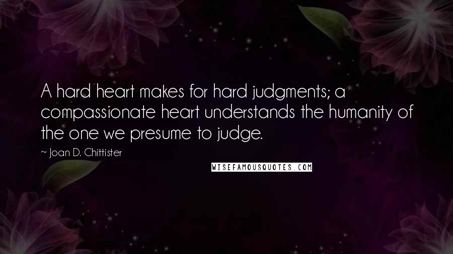 Joan D. Chittister Quotes: A hard heart makes for hard judgments; a compassionate heart understands the humanity of the one we presume to judge.