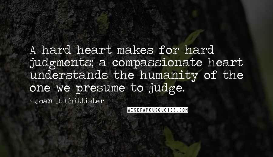 Joan D. Chittister Quotes: A hard heart makes for hard judgments; a compassionate heart understands the humanity of the one we presume to judge.