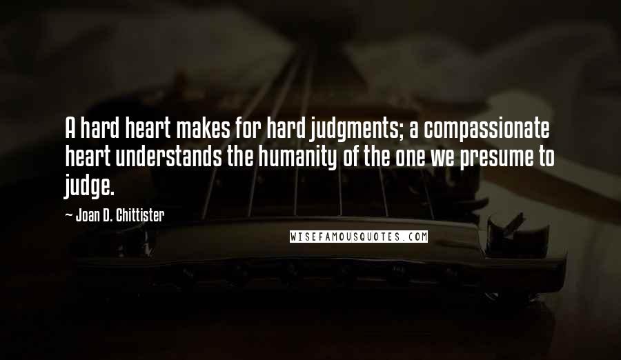 Joan D. Chittister Quotes: A hard heart makes for hard judgments; a compassionate heart understands the humanity of the one we presume to judge.