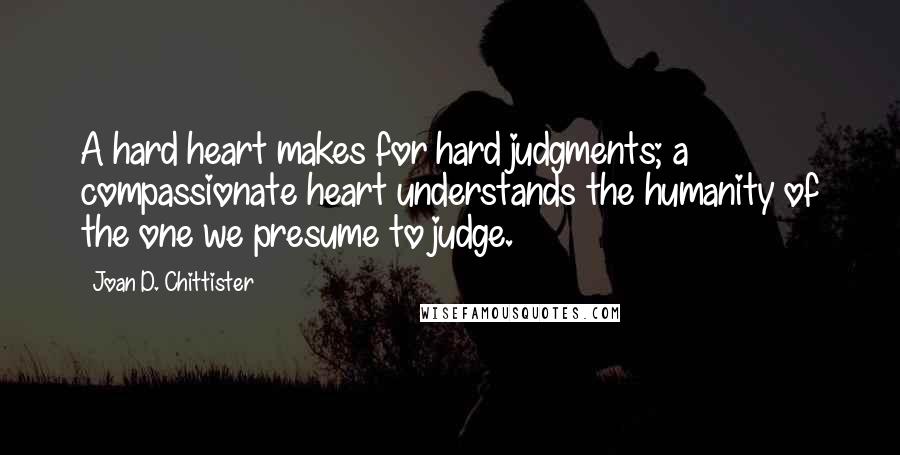 Joan D. Chittister Quotes: A hard heart makes for hard judgments; a compassionate heart understands the humanity of the one we presume to judge.