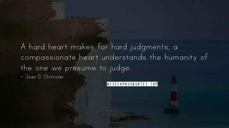 Joan D. Chittister Quotes: A hard heart makes for hard judgments; a compassionate heart understands the humanity of the one we presume to judge.