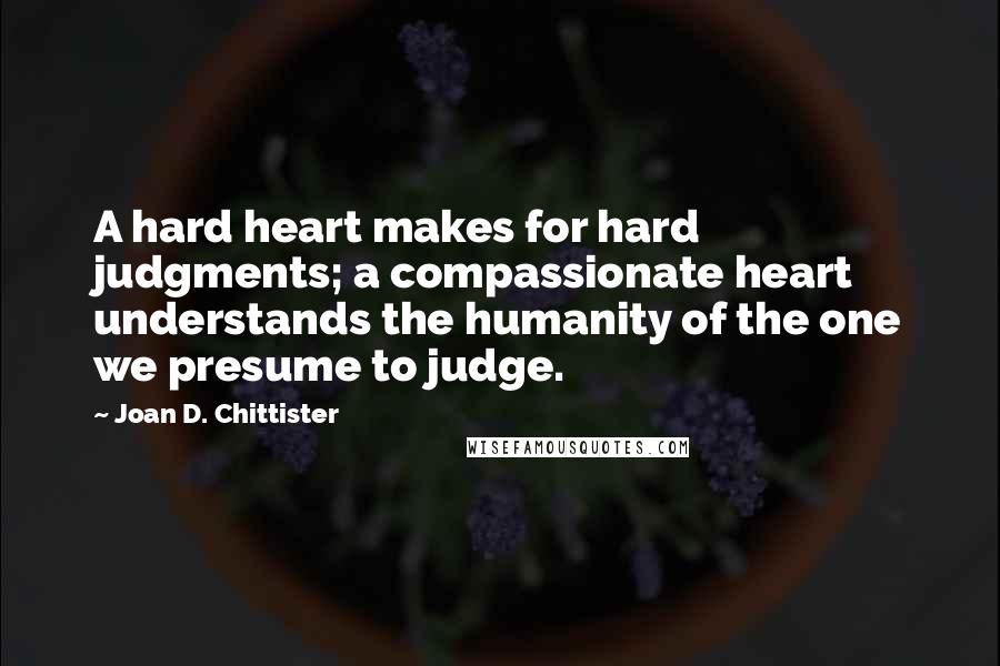Joan D. Chittister Quotes: A hard heart makes for hard judgments; a compassionate heart understands the humanity of the one we presume to judge.