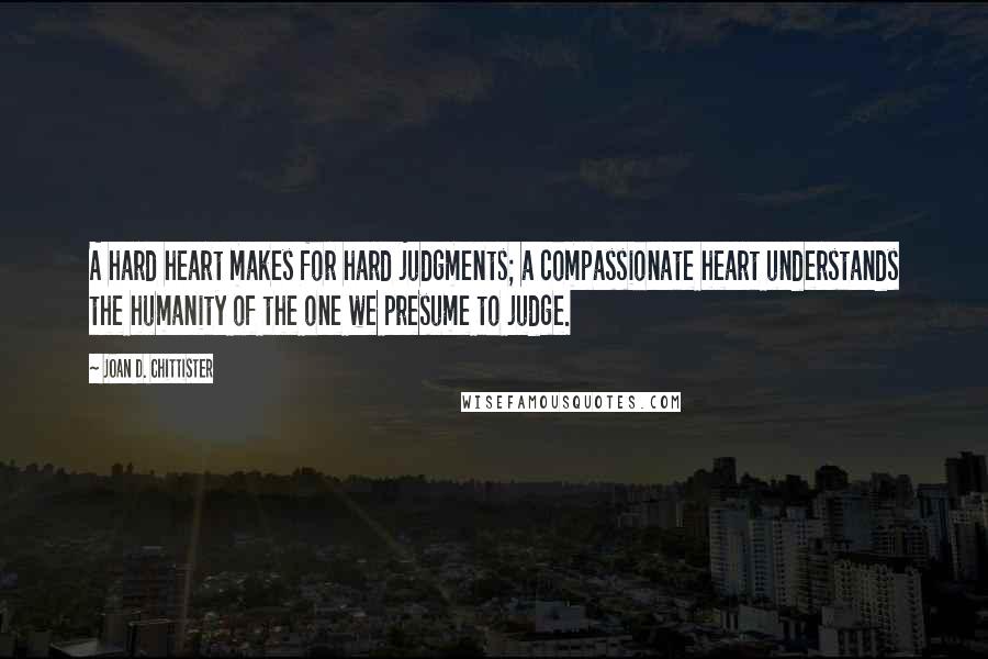Joan D. Chittister Quotes: A hard heart makes for hard judgments; a compassionate heart understands the humanity of the one we presume to judge.