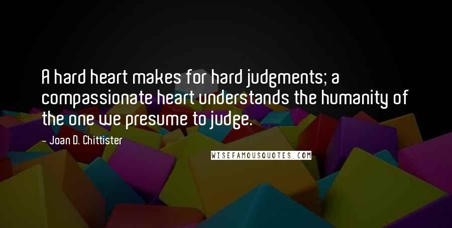Joan D. Chittister Quotes: A hard heart makes for hard judgments; a compassionate heart understands the humanity of the one we presume to judge.