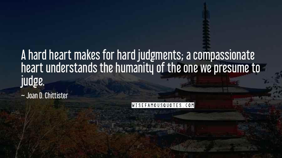 Joan D. Chittister Quotes: A hard heart makes for hard judgments; a compassionate heart understands the humanity of the one we presume to judge.