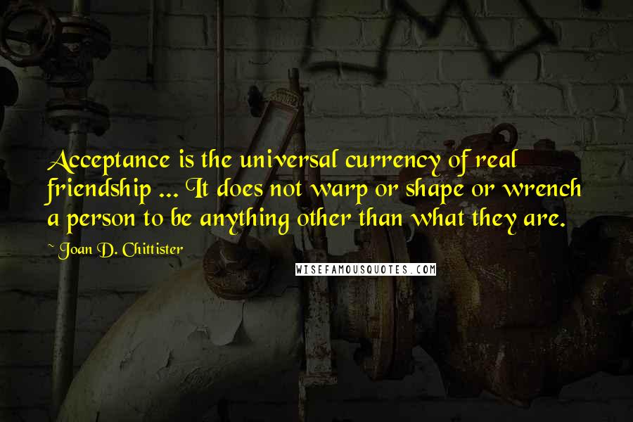 Joan D. Chittister Quotes: Acceptance is the universal currency of real friendship ... It does not warp or shape or wrench a person to be anything other than what they are.