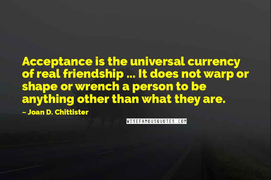 Joan D. Chittister Quotes: Acceptance is the universal currency of real friendship ... It does not warp or shape or wrench a person to be anything other than what they are.