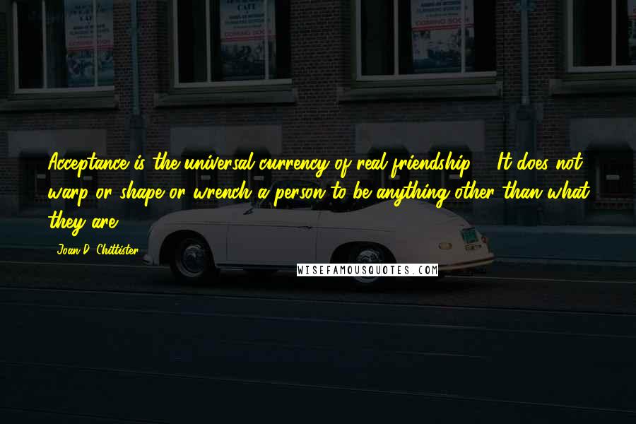 Joan D. Chittister Quotes: Acceptance is the universal currency of real friendship ... It does not warp or shape or wrench a person to be anything other than what they are.