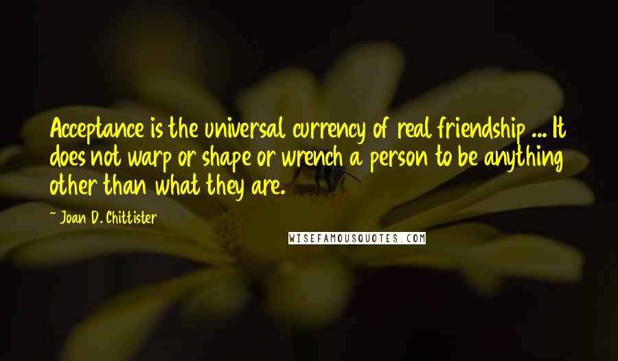 Joan D. Chittister Quotes: Acceptance is the universal currency of real friendship ... It does not warp or shape or wrench a person to be anything other than what they are.